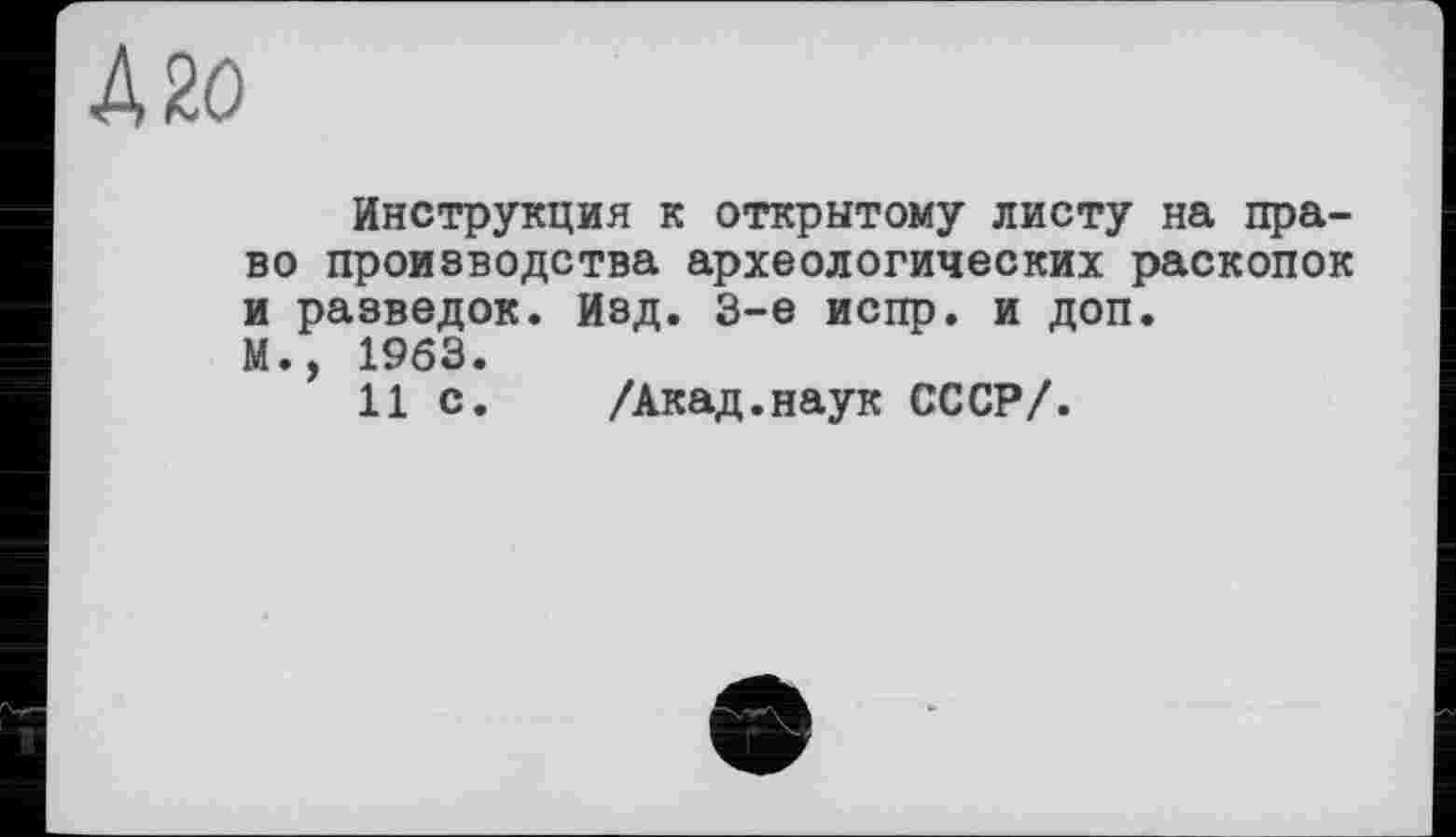 ﻿Д 20
Инструкция к открытому листу на право производства археологических раскопок и разведок. Изд. 3-є испр. и доп. М., 1963.
11 с. /Акад.наук СССР/.